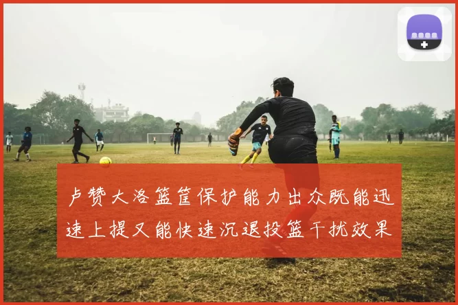卢赞大洛篮筐保护能力出众既能迅速上提又能快速沉退投篮干扰效果显著