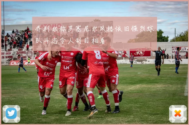 乔科尔称罗塞尼尔风格依旧强烈球队斗志令人刮目相看