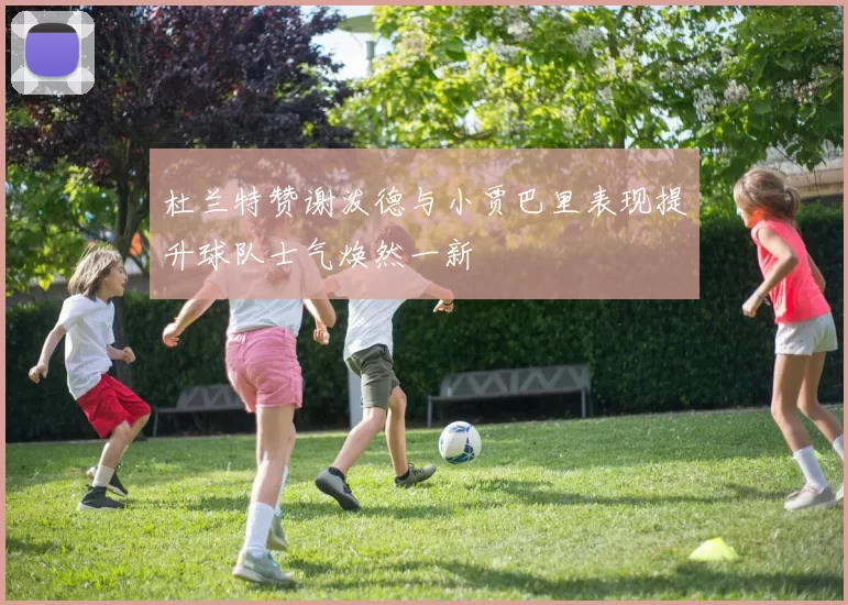 杜兰特赞谢泼德与小贾巴里表现提升球队士气焕然一新
