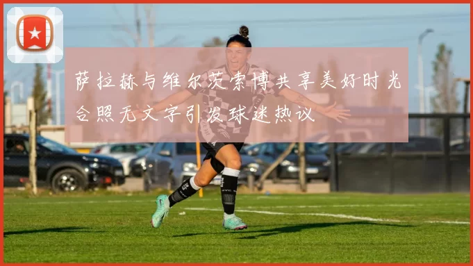 萨拉赫与维尔茨索博共享美好时光合照无文字引发球迷热议