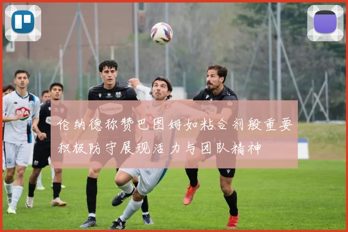 伦纳德称赞巴图姆如粘合剂般重要积极防守展现活力与团队精神