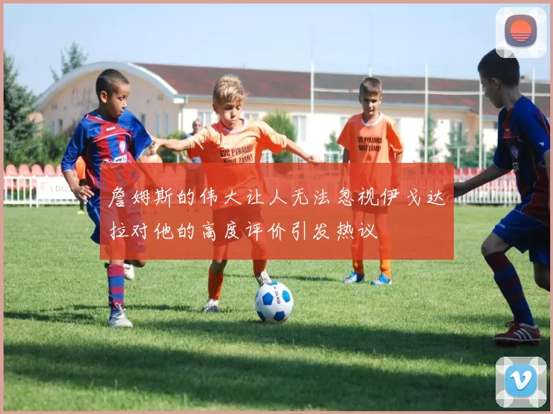 詹姆斯的伟大让人无法忽视伊戈达拉对他的高度评价引发热议