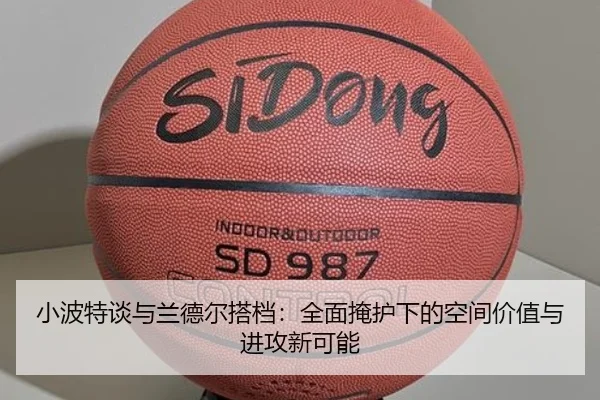 小波特谈与兰德尔搭档：全面掩护下的空间价值与进攻新可能
